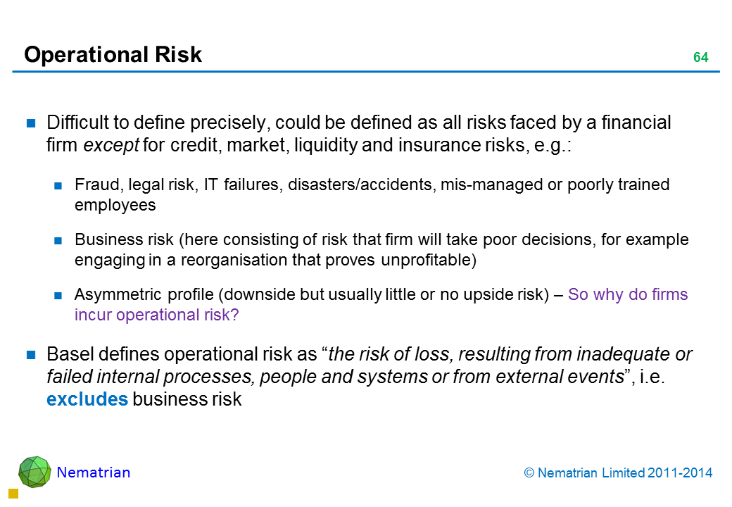 Bullet points include: Difficult to define precisely, could be defined as all risks faced by a financial firm except for credit, market, liquidity and insurance risks, e.g.: Fraud, legal risk, IT failures, disasters/accidents, mis-managed or poorly trained employees Business risk (here consisting of risk that firm will take poor decisions, for example engaging in a reorganisation that proves unprofitable) Asymmetric profile (downside but usually little or no upside risk) – So why do firms incur operational risk? Basel defines operational risk as “the risk of loss, resulting from inadequate or failed internal processes, people and systems or from external events”, i.e. excludes business risk