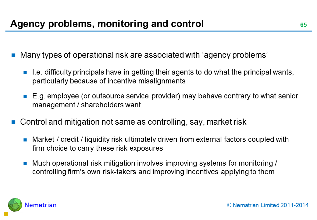 Bullet points include: Many types of operational risk are associated with ‘agency problems’ I.e. difficulty principals have in getting their agents to do what the principal wants, particularly because of incentive misalignments E.g. employee (or outsource service provider) may behave contrary to what senior management / shareholders want Control and mitigation not same as controlling, say, market risk Market / credit / liquidity risk ultimately driven from external factors coupled with firm choice to carry these risk exposures Much operational risk mitigation involves improving systems for monitoring / controlling firm’s own risk-takers and improving incentives applying to them