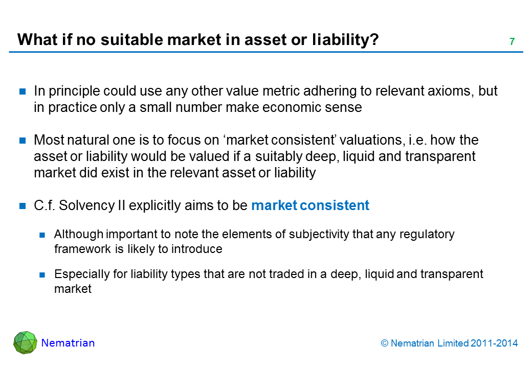 Bullet points include: In principle could use any other value metric adhering to relevant axioms, but in practice only a small number make economic sense Most natural one is to focus on ‘market consistent’ valuations, i.e. how the asset or liability would be valued if a suitably deep, liquid and transparent market did exist in the relevant asset or liability C.f. Solvency II explicitly aims to be market consistent Although important to note the elements of subjectivity that any regulatory framework is likely to introduce Especially for liability types that are not traded in a deep, liquid and transparent market
