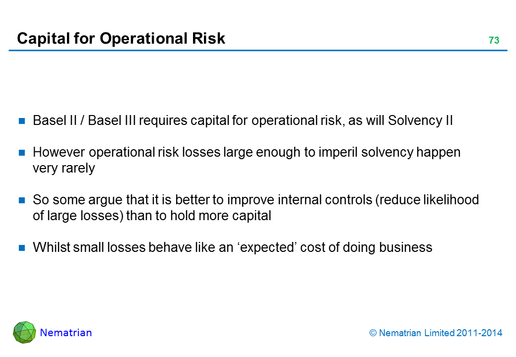 Bullet points include: Basel II / Basel III requires capital for operational risk, as will Solvency II However operational risk losses large enough to imperil solvency happen very rarely So some argue that it is better to improve internal controls (reduce likelihood of large losses) than to hold more capital Whilst small losses behave like an ‘expected’ cost of doing business