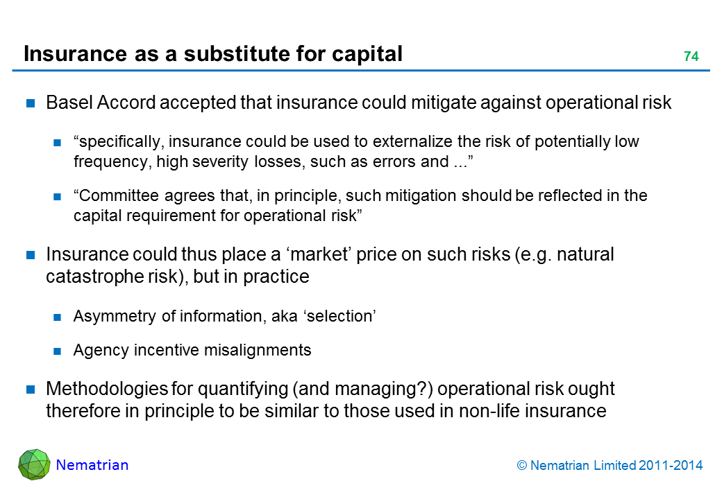 Bullet points include: Basel Accord accepted that insurance could mitigate against operational risk “specifically, insurance could be used to externalize the risk of potentially low frequency, high severity losses, such as errors and ...” “Committee agrees that, in principle, such mitigation should be reflected in the capital requirement for operational risk” Insurance could thus place a ‘market’ price on such risks (e.g. natural catastrophe risk), but in practice Asymmetry of information, aka ‘selection’ Agency incentive misalignments Methodologies for quantifying (and managing?) operational risk ought therefore in principle to be similar to those used in non-life insurance