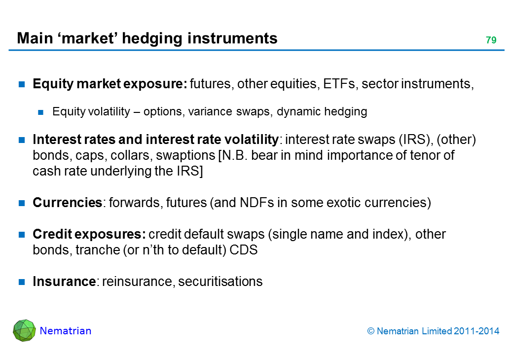 Bullet points include: Equity market exposure: futures, other equities, ETFs, sector instruments,  Equity volatility – options, variance swaps, dynamic hedging Interest rates and interest rate volatility: interest rate swaps (IRS), (other) bonds, caps, collars, swaptions [N.B. bear in mind importance of tenor of cash rate underlying the IRS] Currencies: forwards, futures (and NDFs in some exotic currencies) Credit exposures: credit default swaps (single name and index), other bonds, tranche (or n’th to default) CDS Insurance: reinsurance, securitisations