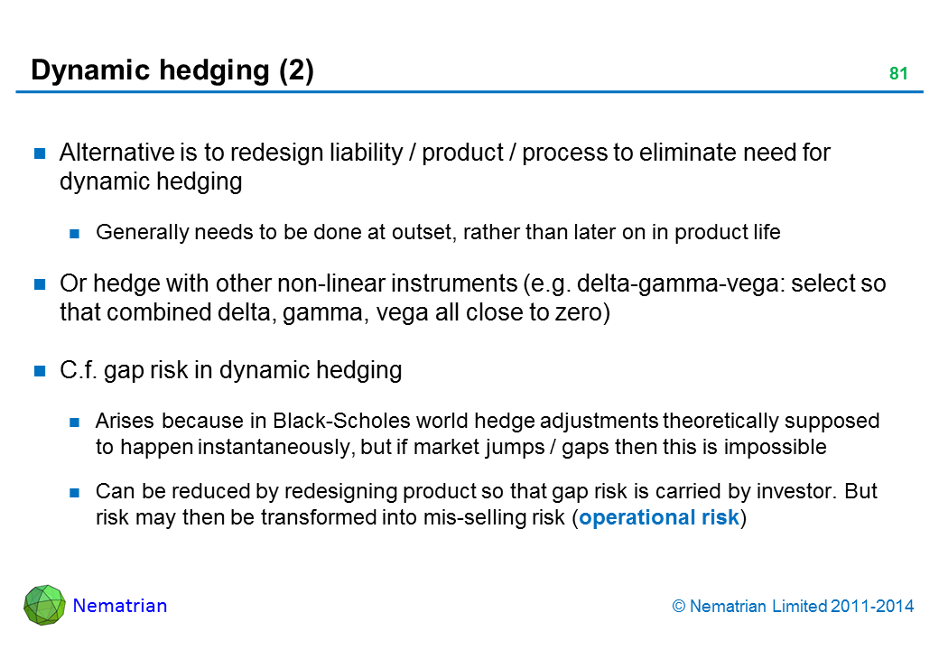 Bullet points include: Alternative is to redesign liability / product / process to eliminate need for dynamic hedging Generally needs to be done at outset, rather than later on in product life Or hedge with other non-linear instruments (e.g. delta-gamma-vega: select so that combined delta, gamma, vega all close to zero) C.f. gap risk in dynamic hedging Arises because in Black-Scholes world hedge adjustments theoretically supposed to happen instantaneously, but if market jumps / gaps then this is impossible Can be reduced by redesigning product so that gap risk is carried by investor. But risk may then be transformed into mis-selling risk (operational risk)