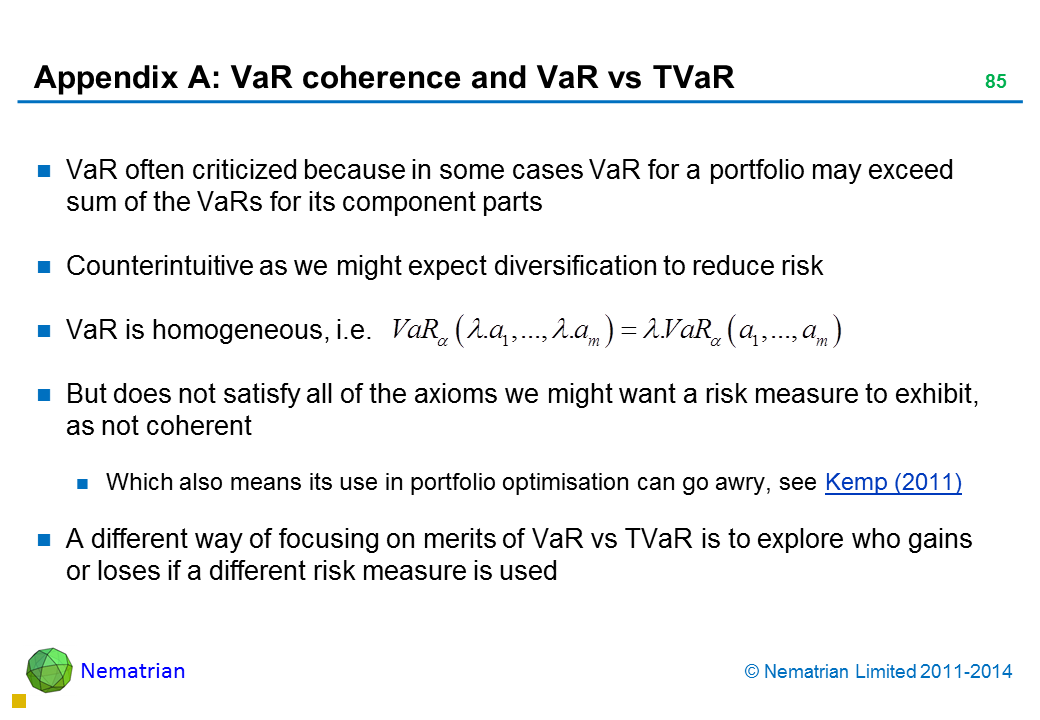 Bullet points include: VaR often criticized because in some cases VaR for a portfolio may exceed sum of the VaRs for its component parts Counterintuitive as we might expect diversification to reduce risk VaR is homogeneous, i.e. But does not satisfy all of the axioms we might want a risk measure to exhibit, as not coherent Which also means its use in portfolio optimisation can go awry, see Kemp (2011) A different way of focusing on merits of VaR vs TVaR is to explore who gains or loses if a different risk measure is used