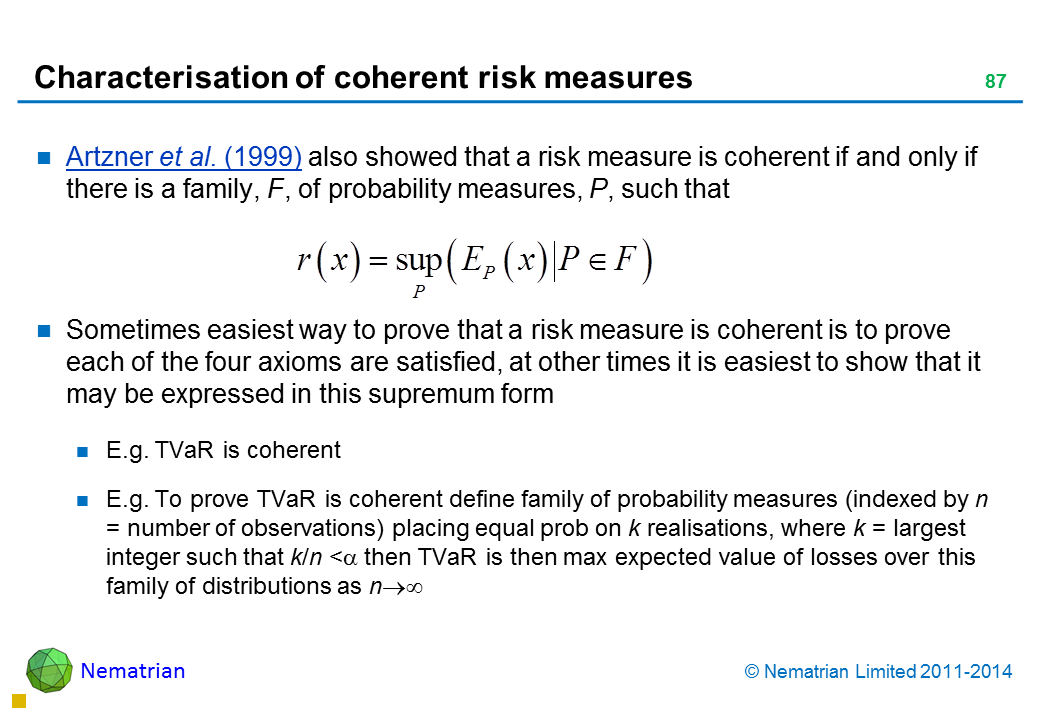 Bullet points include: Artzner et al. (1999) also showed that a risk measure is coherent if and only if there is a family, F, of probability measures, P, such that Sometimes easiest way to prove that a risk measure is coherent is to prove each of the four axioms are satisfied, at other times it is easiest to show that it may be expressed in this supremum form E.g. TVaR is coherent E.g. To prove TVaR is coherent define family of probability measures (indexed by n = number of observations) placing equal prob on k realisations, where k = largest integer such that k/n < alpha then TVaR is then max expected value of losses over this family of distributions as n tends to infinity