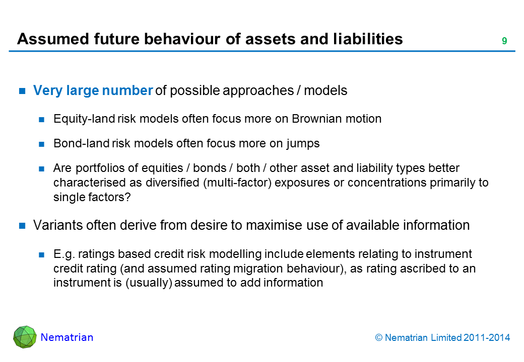 Bullet points include: Very large number of possible approaches / models Equity-land risk models often focus more on Brownian motion Bond-land risk models often focus more on jumps Are portfolios of equities / bonds / both / other asset and liability types better characterised as diversified (multi-factor) exposures or concentrations primarily to single factors? Variants often derive from desire to maximise use of available information E.g. ratings based credit risk modelling include elements relating to instrument credit rating (and assumed rating migration behaviour), as rating ascribed to an instrument is (usually) assumed to add information