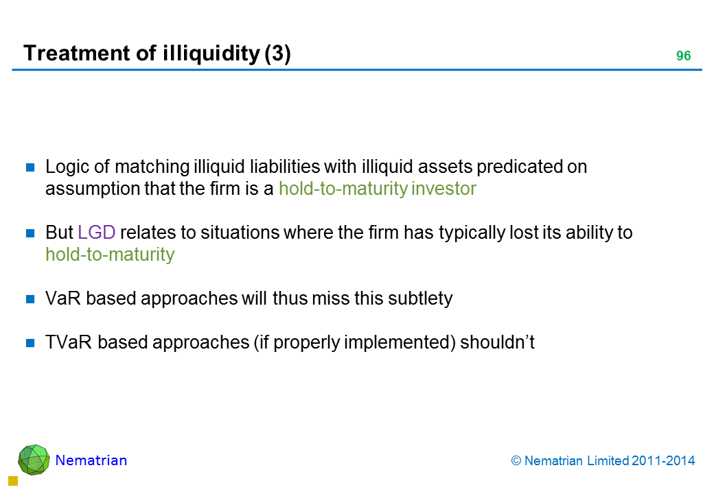 Bullet points include: Logic of matching illiquid liabilities with illiquid assets predicated on assumption that the firm is a hold-to-maturity investor But LGD relates to situations where the firm has typically lost its ability to hold-to-maturity VaR based approaches will thus miss this subtlety TVaR based approaches (if properly implemented) shouldn’t