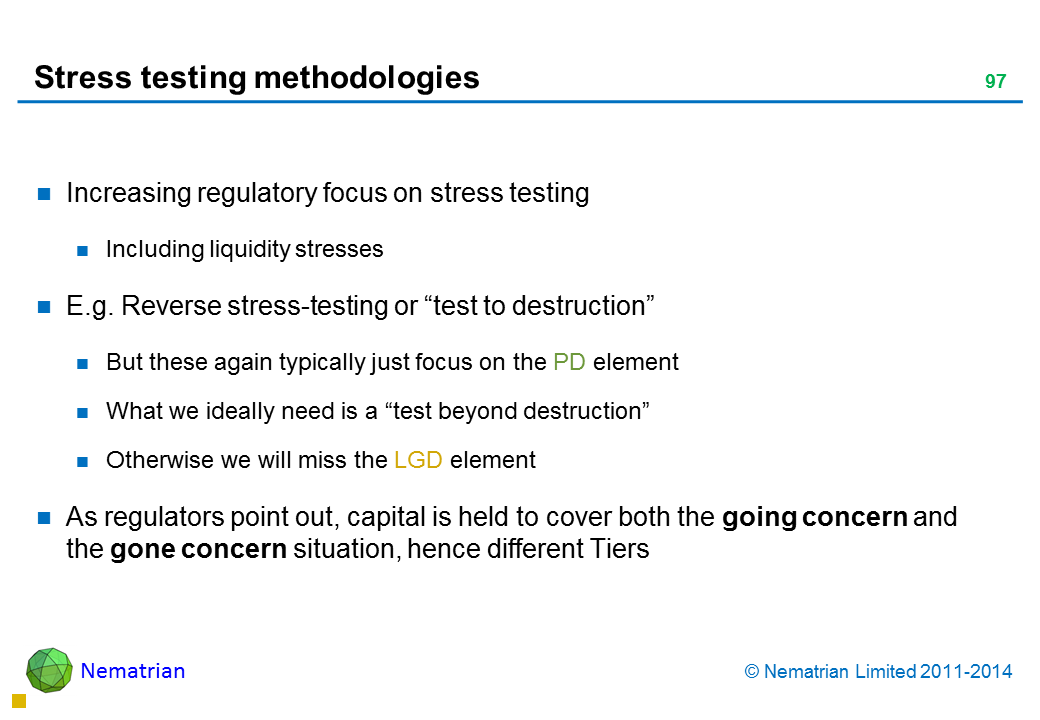 Bullet points include: Increasing regulatory focus on stress testing Including liquidity stresses E.g. Reverse stress-testing or “test to destruction” But these again typically just focus on the PD element What we ideally need is a “test beyond destruction” Otherwise we will miss the LGD element As regulators point out, capital is held to cover both the going concern and the gone concern situation, hence different Tiers