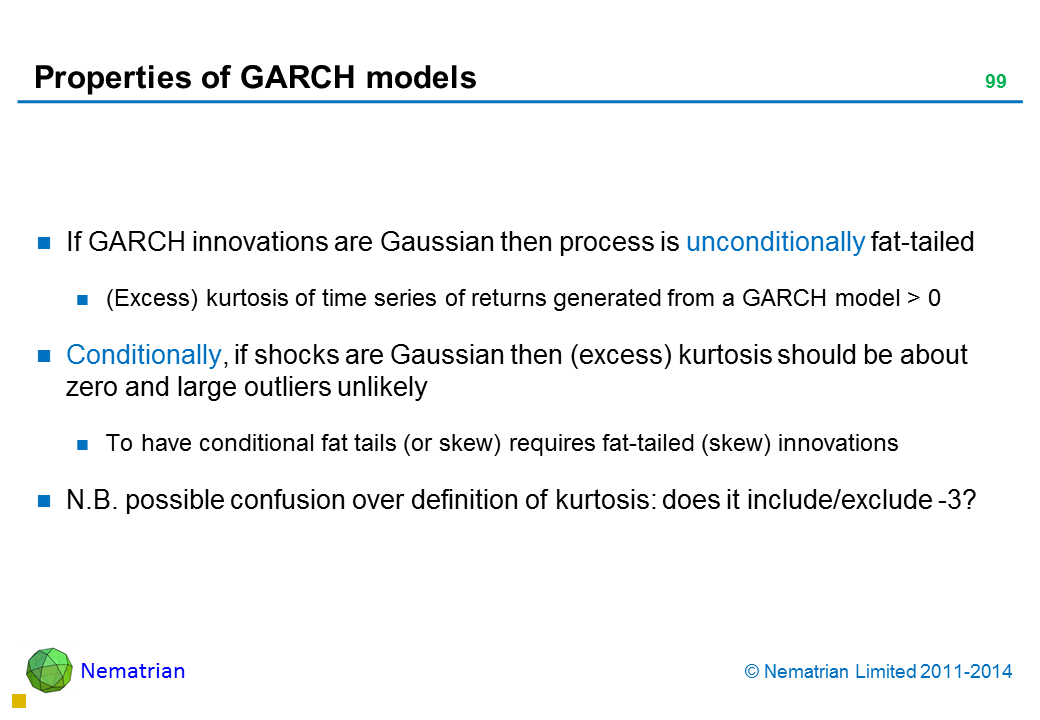 Bullet points include: If GARCH innovations are Gaussian then process is unconditionally fat-tailed (Excess) kurtosis of time series of returns generated from a GARCH model > 0 Conditionally, if shocks are Gaussian then (excess) kurtosis should be about zero and large outliers unlikely To have conditional fat tails (or skew) requires fat-tailed (skew) innovations N.B. possible confusion over definition of kurtosis: does it include/exclude -3?