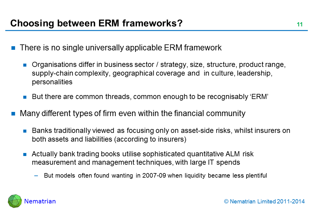 Bullet points include: There is no single universally applicable ERM framework Organisations differ in business sector / strategy, size, structure, product range, supply-chain complexity, geographical coverage and  in culture, leadership, personalities But there are common threads, common enough to be recognisably ‘ERM’ Many different types of firm even within the financial community Banks traditionally viewed as focusing only on asset-side risks, whilst insurers on both assets and liabilities (according to insurers) Actually bank trading books utilise sophisticated quantitative ALM risk measurement and management techniques, with large IT spends But models often found wanting in 2007-09 when liquidity became less plentiful