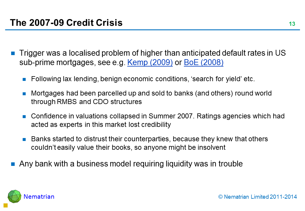 Bullet points include: Trigger was a localised problem of higher than anticipated default rates in US sub-prime mortgages, see e.g. Kemp (2009) or BoE (2008) Following lax lending, benign economic conditions, ‘search for yield’ etc. Mortgages had been parcelled up and sold to banks (and others) round world through RMBS and CDO structures Confidence in valuations collapsed in Summer 2007. Ratings agencies which had acted as experts in this market lost credibility Banks started to distrust their counterparties, because they knew that others couldn’t easily value their books, so anyone might be insolvent Any bank with a business model requiring liquidity was in trouble