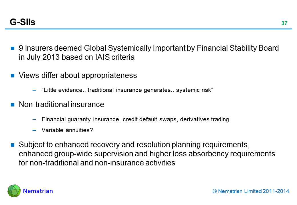 Bullet points include: 9 insurers deemed Global Systemically Important by Financial Stability Board in July 2013 based on IAIS criteria. Views differ about appropriateness. “Little evidence.. traditional insurance generates.. systemic risk”. Non-traditional insurance. Financial guaranty insurance, credit default swaps, derivatives trading. Variable annuities?  Subject to enhanced recovery and resolution planning requirements, enhanced group-wide supervision and higher loss absorbency requirements for non-traditional and non-insurance activities