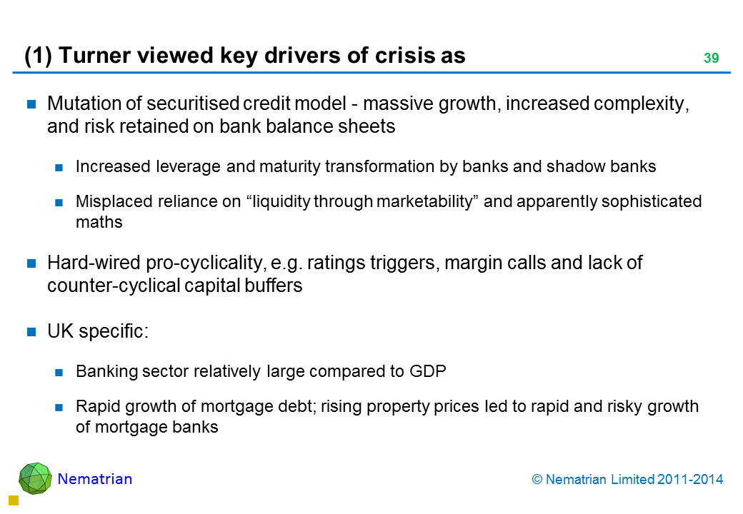 Bullet points include: Mutation of securitised credit model - massive growth, increased complexity, and risk retained on bank balance sheets Increased leverage and maturity transformation by banks and shadow banks Misplaced reliance on “liquidity through marketability” and apparently sophisticated maths Hard-wired pro-cyclicality, e.g. ratings triggers, margin calls and lack of counter-cyclical capital buffers UK specific: Banking sector relatively large compared to GDP Rapid growth of mortgage debt; rising property prices led to rapid and risky growth of mortgage banks