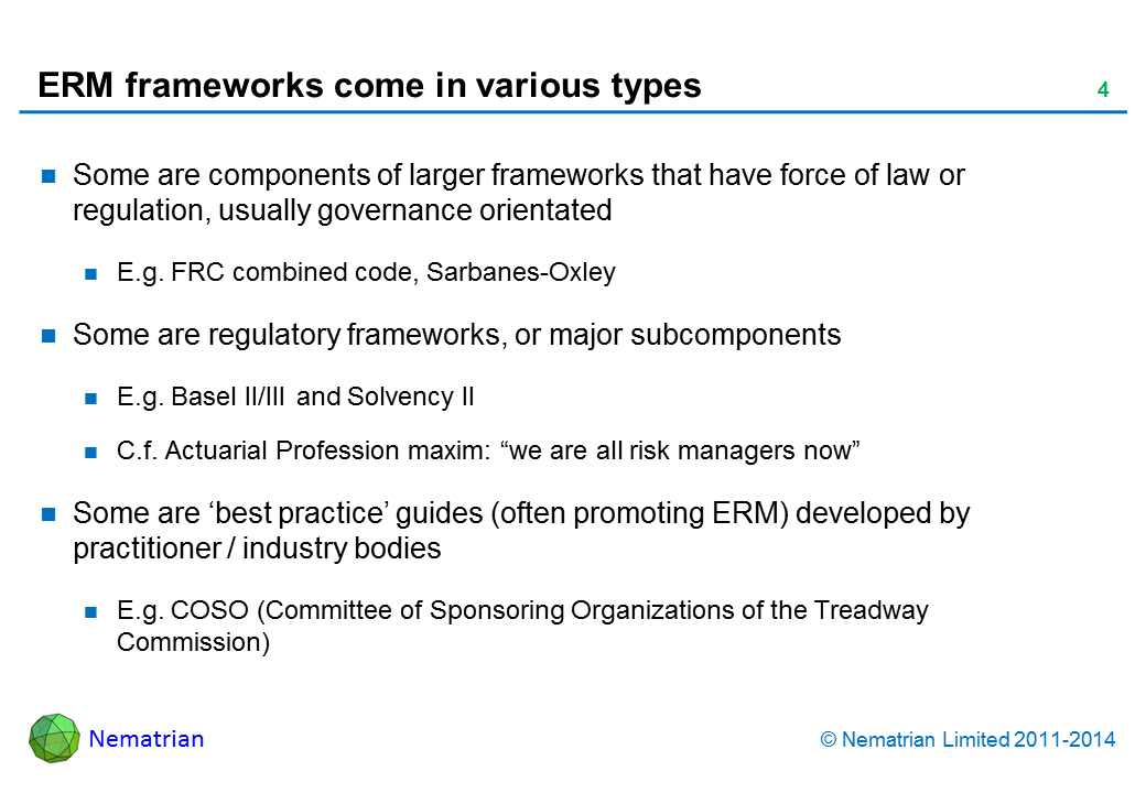 Bullet points include: Some are components of larger frameworks that have force of law or regulation, usually governance orientated E.g. FRC combined code, Sarbanes-Oxley, Dey report Some are regulatory frameworks, or major subcomponents E.g. Basel II/III and Solvency II C.f. Actuarial Profession maxim: “we are all risk managers now” Some are ‘best practice’ guides (often promoting ERM) developed by practitioner / industry bodies E.g. COSO (Committee of Sponsoring Organizations of the Treadway Commission)