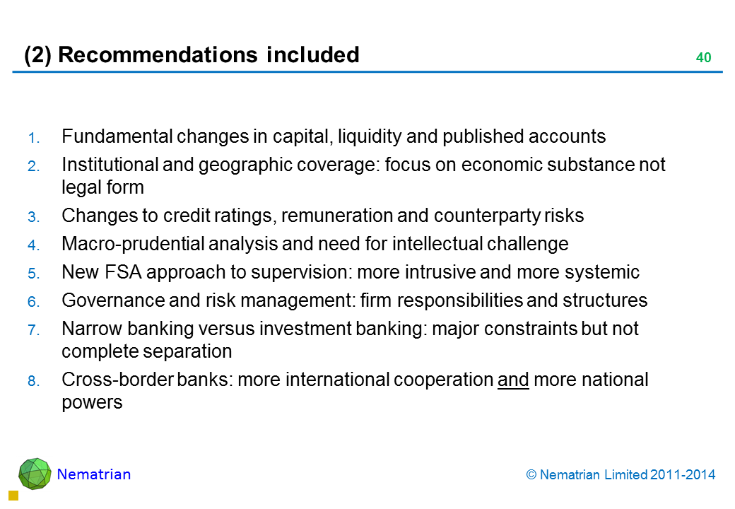 Bullet points include: Fundamental changes in capital, liquidity and published accounts Institutional and geographic coverage: focus on economic substance not legal form Changes to credit ratings, remuneration and counterparty risks Macro-prudential analysis and need for intellectual challenge New FSA approach to supervision: more intrusive and more systemic Governance and risk management: firm responsibilities and structures Narrow banking versus investment banking: major constraints but not complete separation Cross-border banks: more international cooperation and more national powers