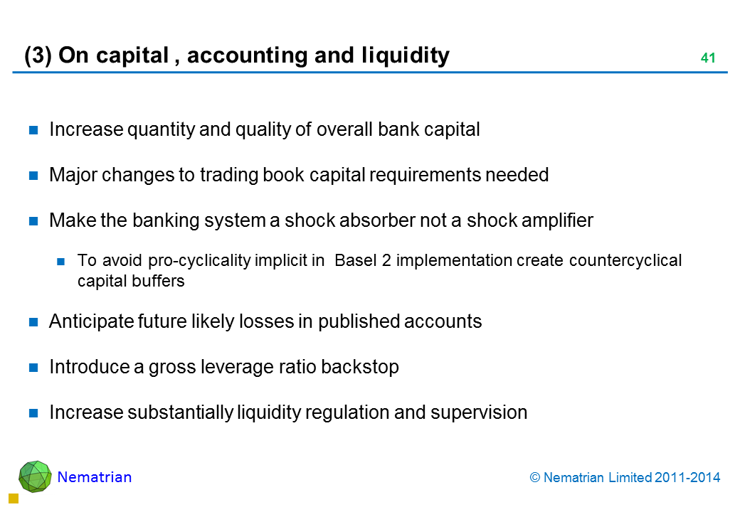 Bullet points include: Increase quantity and quality of overall bank capital Major changes to trading book capital requirements needed Make the banking system a shock absorber not a shock amplifier To avoid pro-cyclicality implicit in  Basel 2 implementation create countercyclical capital buffers Anticipate future likely losses in published accounts Introduce a gross leverage ratio backstop Increase substantially liquidity regulation and supervision