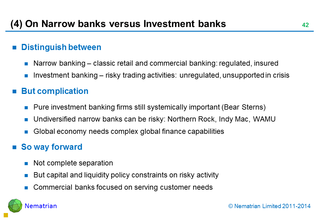 Bullet points include: Distinguish between Narrow banking – classic retail and commercial banking: regulated, insured Investment banking – risky trading activities: unregulated, unsupported in crisis But complication Pure investment banking firms still systemically important (Bear Sterns) Undiversified narrow banks can be risky: Northern Rock, Indy Mac, WAMU Global economy needs complex global finance capabilities So way forward Not complete separation But capital and liquidity policy constraints on risky activity Commercial banks focused on serving customer needs