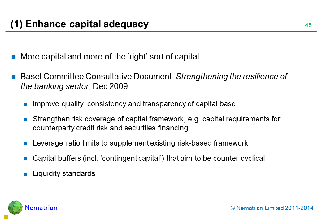 Bullet points include: More capital and more of the ‘right’ sort of capital Basel Committee Consultative Document: Strengthening the resilience of the banking sector, Dec 2009 Improve quality, consistency and transparency of capital base Strengthen risk coverage of capital framework, e.g. capital requirements for counterparty credit risk and securities financing Leverage ratio limits to supplement existing risk-based framework Capital buffers (incl. ‘contingent capital’) that aim to be counter-cyclical Liquidity standards