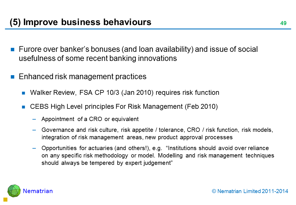 Bullet points include: Furore over banker’s bonuses (and loan availability) and issue of social usefulness of some recent banking innovations Enhanced risk management practices Walker Review, FSA CP 10/3 (Jan 2010) requires risk function CEBS High Level principles For Risk Management (Feb 2010) Appointment of a CRO or equivalent Governance and risk culture, risk appetite / tolerance, CRO / risk function, risk models, integration of risk management areas, new product approval processes Opportunities for actuaries (and others!), e.g.  “Institutions should avoid over reliance on any specific risk methodology or model. Modelling and risk management techniques should always be tempered by expert judgement”