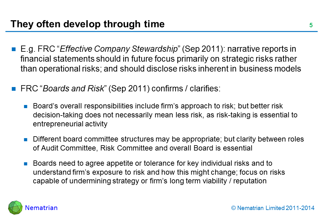 Bullet points include: E.g. FRC “Effective Company Stewardship” (Sep 2011): narrative reports in financial statements should in future focus primarily on strategic risks rather than operational risks; and should disclose risks inherent in business models FRC “Boards and Risk” (Sep 2011) confirms / clarifies: Board’s overall responsibilities include firm’s approach to risk; but better risk decision-taking does not necessarily mean less risk, as risk-taking is essential to entrepreneurial activity Different board committee structures may be appropriate; but clarity between roles of Audit Committee, Risk Committee and overall Board is essential Boards need to agree appetite or tolerance for key individual risks and to understand firm’s exposure to risk and how this might change; focus on risks capable of undermining strategy or firm’s long term viability / reputation