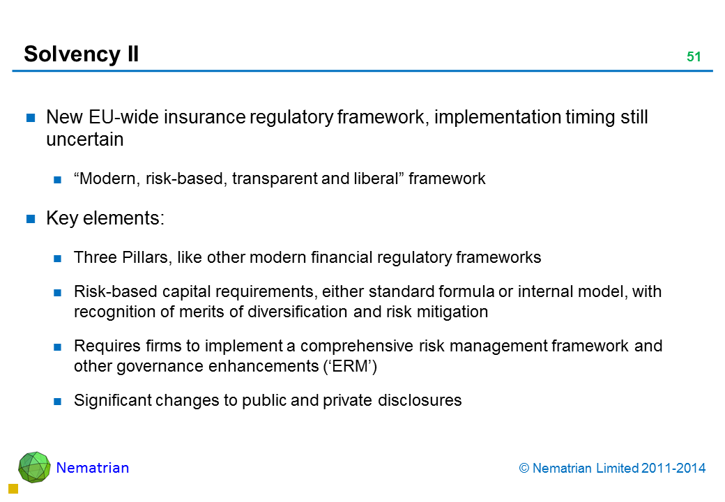 Bullet points include: New EU-wide insurance regulatory framework, implementation timing still uncertain “Modern, risk-based, transparent and liberal” framework Key elements: Three Pillars, like other modern financial regulatory frameworks Risk-based capital requirements, either standard formula or internal model, with recognition of merits of diversification and risk mitigation Requires firms to implement a comprehensive risk management framework and other governance enhancements (‘ERM’) Significant changes to public and private disclosures