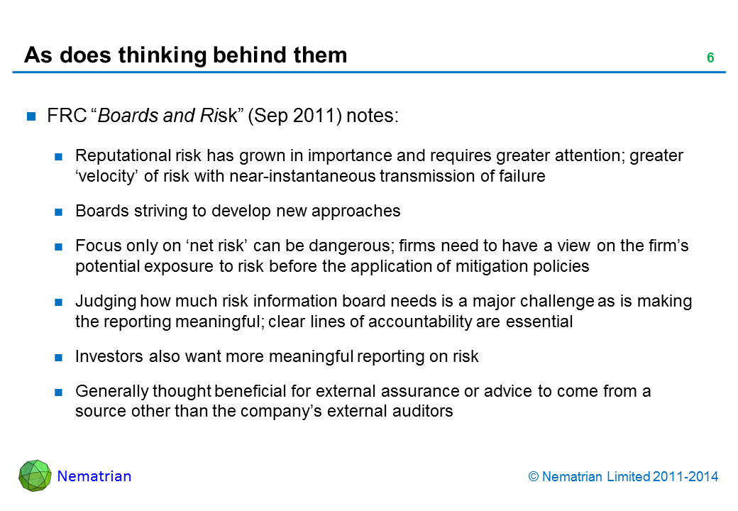 Bullet points include: FRC “Boards and Risk” (Sep 2011) notes: Reputational risk has grown in importance and requires greater attention; greater ‘velocity’ of risk with near-instantaneous transmission of failure Boards striving to develop new approaches Focus only on ‘net risk’ can be dangerous; firms need to have a view on the firm’s potential exposure to risk before the application of mitigation policies Judging how much risk information board needs is a major challenge as is making the reporting meaningful; clear lines of accountability are essential Investors also want more meaningful reporting on risk Generally thought beneficial for external assurance or advice to come from a source other than the company’s external auditors