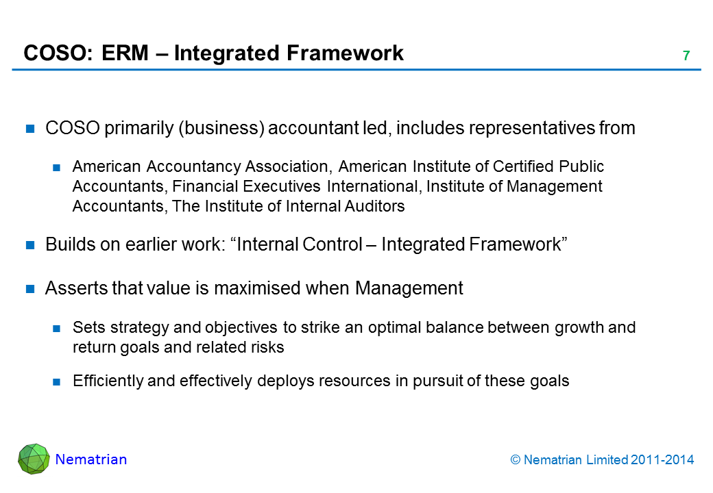 Bullet points include: COSO primarily (business) accountant led, includes representatives from American Accountancy Association, American Institute of Certified Public Accountants, Financial Executives International, Institute of Management Accountants, The Institute of Internal Auditors Builds on earlier work: “Internal Control – Integrated Framework” Asserts that value is maximised when Management Sets strategy and objectives to strike an optimal balance between growth and return goals and related risks Efficiently and effectively deploys resources in pursuit of these goals