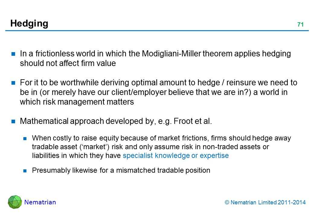 Bullet points include: In a frictionless world in which the Modigliani-Miller theorem applies hedging should not affect firm value For it to be worthwhile deriving optimal amount to hedge / reinsure we need to be in (or merely have our client/employer believe that we are in?) a world in which risk management matters Mathematical approach developed by, e.g. Froot and Stein (1998). When costly to raise equity because of market frictions, firms should hedge away tradable asset (‘market’) risk and only assume risk in non-traded assets or liabilities in which they have specialist knowledge or expertise Presumably likewise for a mismatched tradable position