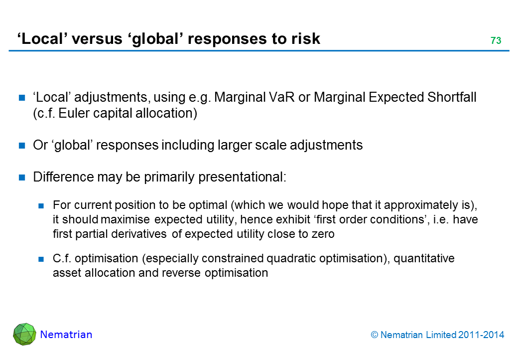 Bullet points include: ‘Local’ adjustments, using e.g. Marginal VaR or Marginal Expected Shortfall (c.f. Euler capital allocation) Or ‘global’ responses including larger scale adjustments Difference may be primarily presentational: For current position to be optimal (which we would hope that it approximately is), it should maximise expected utility, hence exhibit ‘first order conditions’, i.e. have first partial derivatives of expected utility close to zero C.f. optimisation (especially constrained quadratic optimisation), quantitative asset allocation and reverse optimisation