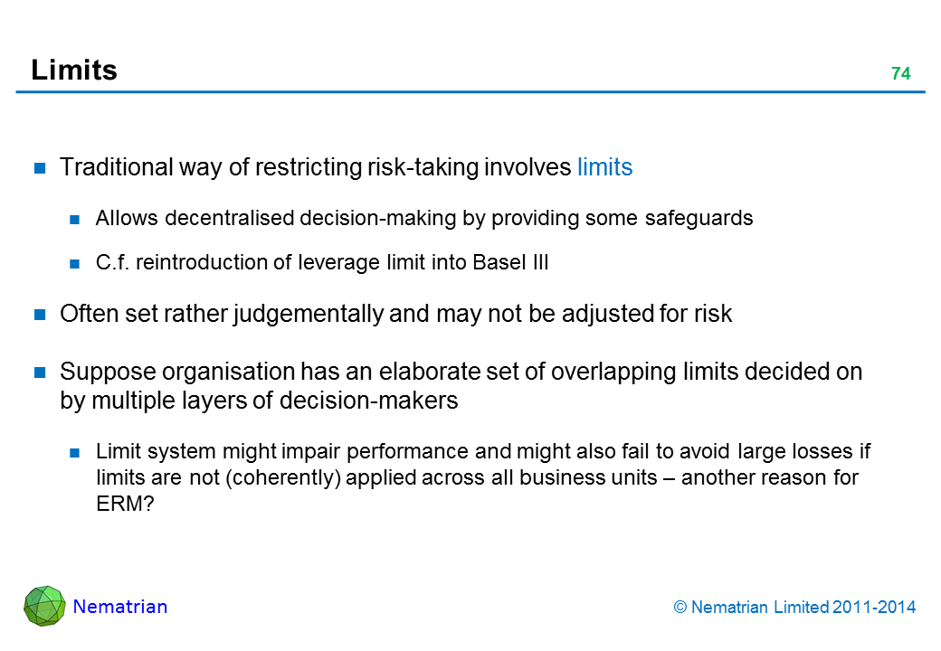 Bullet points include: Traditional way of restricting risk-taking involves limits Allows decentralised decision-making by providing some safeguards C.f. reintroduction of leverage limit into Basel III Often set rather judgementally and may not be adjusted for risk Suppose organisation has an elaborate set of overlapping limits decided on by multiple layers of decision-makers Limit system might impair performance and might also fail to avoid large losses if limits are not (coherently) applied across all business units – another reason for ERM?