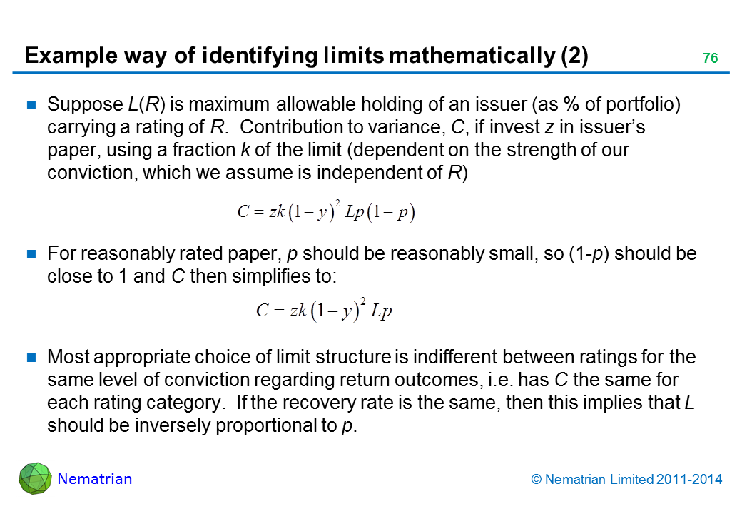 Bullet points include: Suppose L(R) is maximum allowable holding of an issuer (as % of portfolio) carrying a rating of R.  Contribution to variance, C, if invest z in issuer’s paper, using a fraction k of the limit (dependent on the strength of our conviction, which we assume is independent of R) For reasonably rated paper, p should be reasonably small, so (1-p) should be close to 1 and C then simplifies to: Most appropriate choice of limit structure is indifferent between ratings for the same level of conviction regarding return outcomes, i.e. has C the same for each rating category.  If the recovery rate is the same, then this implies that L should be inversely proportional to p.