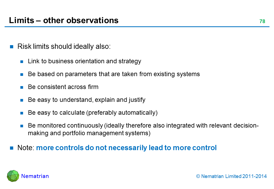 Bullet points include: Risk limits should ideally also: Link to business orientation and strategy Be based on parameters that are taken from existing systems Be consistent across firm Be easy to understand, explain and justify Be easy to calculate (preferably automatically) Be monitored continuously (ideally therefore also integrated with relevant decision-making and portfolio management systems) Note: more controls do not necessarily lead to more control