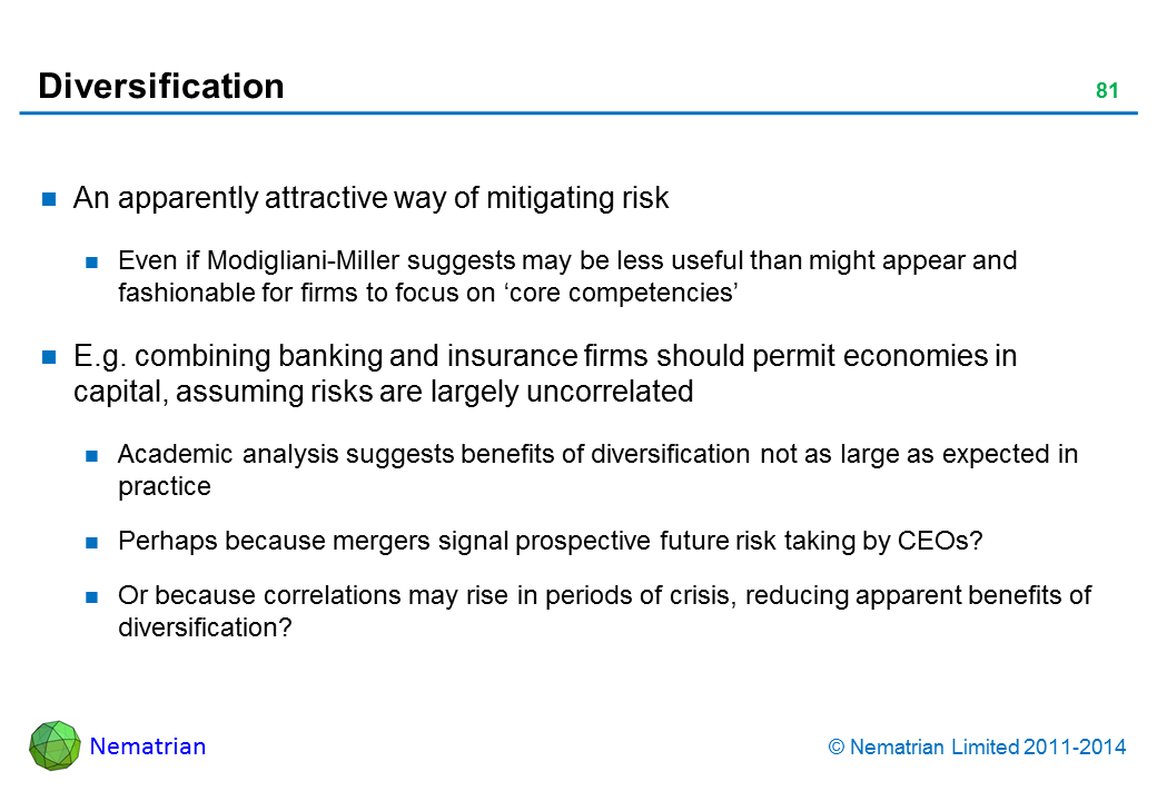 Bullet points include: An apparently attractive way of mitigating risk Even if Modigliani-Miller suggests may be less useful than might appear and fashionable for firms to focus on ‘core competencies’ E.g. combining banking and insurance firms should permit economies in capital, assuming risks are largely uncorrelated Academic analysis suggests benefits of diversification not as large as expected in practice Perhaps because mergers signal prospective future risk taking by CEOs? Or because correlations may rise in periods of crisis, reducing apparent benefits of diversification?