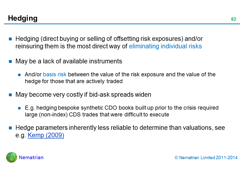 Bullet points include: Hedging (direct buying or selling of offsetting risk exposures) and/or reinsuring them is the most direct way of eliminating individual risks May be a lack of available instruments And/or basis risk between the value of the risk exposure and the value of the hedge for those that are actively traded May become very costly if bid-ask spreads widen E.g. hedging bespoke synthetic CDO books built up prior to the crisis required large (non-index) CDS trades that were difficult to execute Hedge parameters inherently less reliable to determine than valuations, see e.g. Kemp (2009)