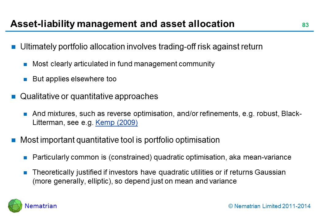 Bullet points include: Ultimately portfolio allocation involves trading-off risk against return Most clearly articulated in fund management community But applies elsewhere too Qualitative or quantitative approaches And mixtures, such as reverse optimisation, and/or refinements, e.g. robust, Black-Litterman, see e.g. Kemp (2009) Most important quantitative tool is portfolio optimisation Particularly common is (constrained) quadratic optimisation, aka mean-variance Theoretically justified if investors have quadratic utilities or if returns Gaussian (more generally, elliptic), so depend just on mean and variance