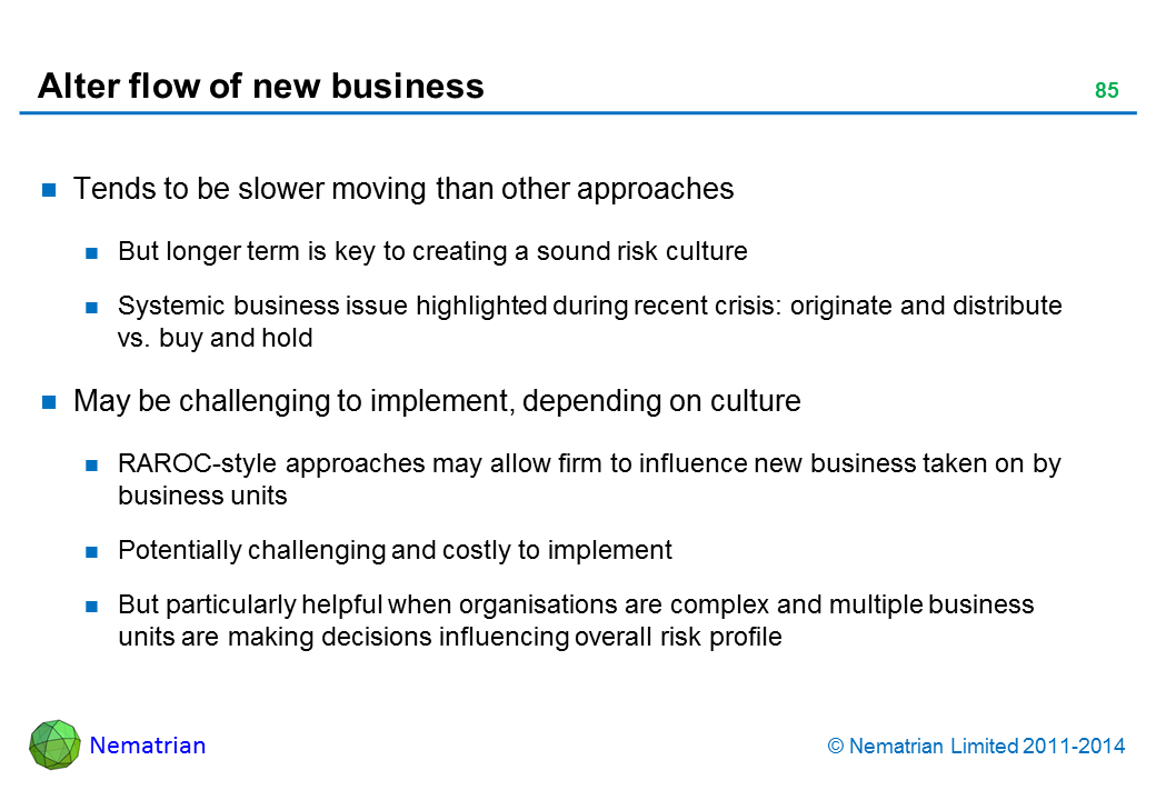 Bullet points include: Tends to be slower moving than other approaches But longer term is key to creating a sound risk culture Systemic business issue highlighted during recent crisis: originate and distribute vs. buy and hold May be challenging to implement, depending on culture RAROC-style approaches may allow firm to influence new business taken on by business units Potentially challenging and costly to implement But particularly helpful when organisations are complex and multiple business units are making decisions influencing overall risk profile