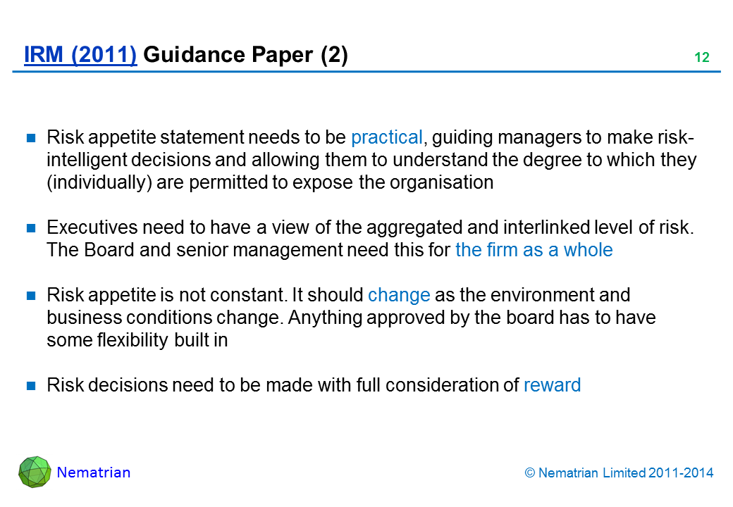 Bullet points include: Risk appetite statement needs to be practical, guiding managers to make risk-intelligent decisions and allowing them to understand the degree to which they (individually) are permitted to expose the organisation Executives need to have a view of the aggregated and interlinked level of risk. The Board and senior management need this for the firm as a whole Risk appetite is not constant. It should change as the environment and business conditions change. Anything approved by the board has to have some flexibility built in Risk decisions need to be made with full consideration of reward