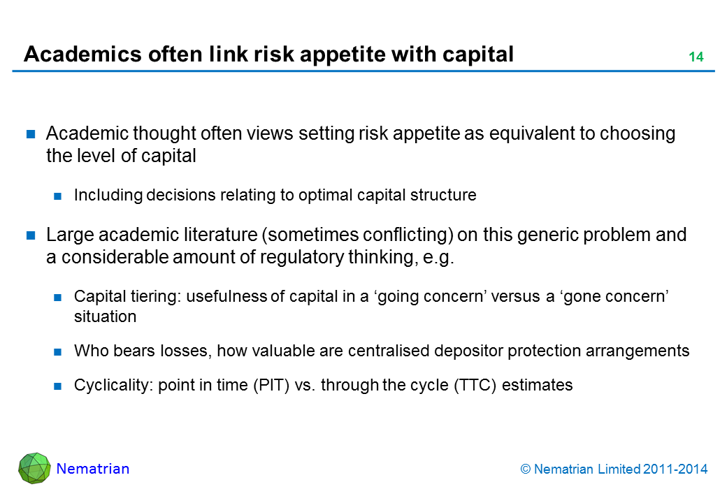 Bullet points include: Academic thought often views setting risk appetite as equivalent to choosing the level of capital Including decisions relating to optimal capital structure Large academic literature (sometimes conflicting) on this generic problem and a considerable amount of regulatory thinking, e.g. Capital tiering: usefulness of capital in a ‘going concern’ versus a ‘gone concern’ situation Who bears losses, how valuable are centralised depositor protection arrangements Cyclicality: point in time (PIT) vs. through the cycle (TTC) estimates