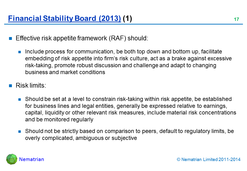 Bullet points include: Effective risk appetite framework (RAF) should: Include process for communication, be both top down and bottom up, facilitate embedding of risk appetite into firm’s risk culture, act as a brake against excessive risk-taking, promote robust discussion and challenge and adapt to changing business and market conditions Risk limits: Should be set at a level to constrain risk-taking within risk appetite, be established for business lines and legal entities, generally be expressed relative to earnings, capital, liquidity or other relevant risk measures, include material risk concentrations and be monitored regularly Should not be strictly based on comparison to peers, default to regulatory limits, be overly complicated, ambiguous or subjective