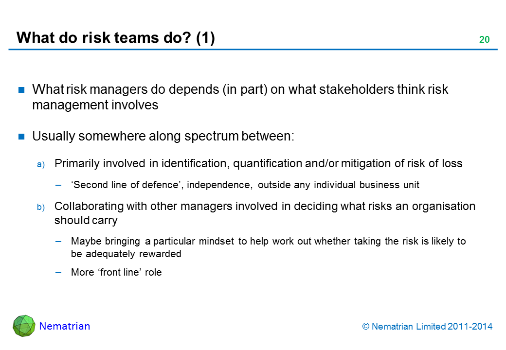 Bullet points include: What risk managers do depends (in part) on what stakeholders think risk management involves Usually somewhere along spectrum between: Primarily involved in identification, quantification and/or mitigation of risk of loss ‘Second line of defence’, independence, outside any individual business unit Collaborating with other managers involved in deciding what risks an organisation should carry Maybe bringing a particular mindset to help work out whether taking the risk is likely to be adequately rewarded More ‘front line’ role