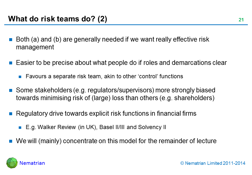 Bullet points include: Both (a) and (b) are generally needed if we want really effective risk management Easier to be precise about what people do if roles and demarcations clear Favours a separate risk team, akin to other ‘control’ functions Some stakeholders (e.g. regulators/supervisors) more strongly biased towards minimising risk of (large) loss than others (e.g. shareholders) Regulatory drive towards explicit risk functions in financial firms E.g. Walker Review (in UK), Basel II/III and Solvency II We will (mainly) concentrate on this model for the remainder of lecture