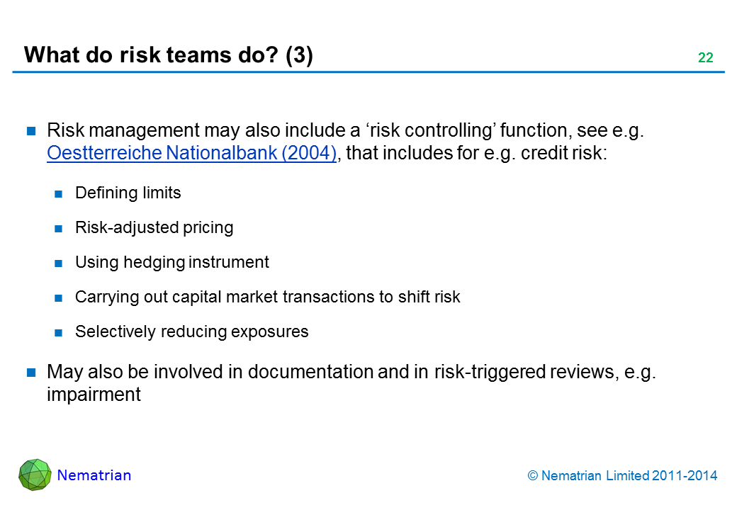 Bullet points include: Risk management may also include a ‘risk controlling’ function, see e.g. Oestterreiche Nationalbank (2004), that includes for e.g. credit risk: Defining limits Risk-adjusted pricing Using hedging instrument Carrying out capital market transactions to shift risk Selectively reducing exposures May also be involved in documentation and in risk-triggered reviews, e.g. impairment