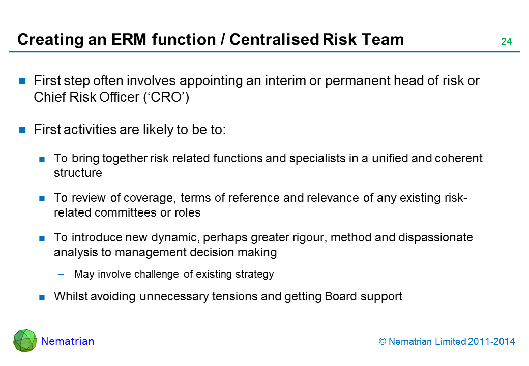 Bullet points include: First step often involves appointing an interim or permanent head of risk or Chief Risk Officer (‘CRO’) First activities are likely to be to: To bring together risk related functions and specialists in a unified and coherent structure To review of coverage, terms of reference and relevance of any existing risk-related committees or roles To introduce new dynamic, perhaps greater rigour, method and dispassionate analysis to management decision making May involve challenge of existing strategy Whilst avoiding unnecessary tensions and getting Board support