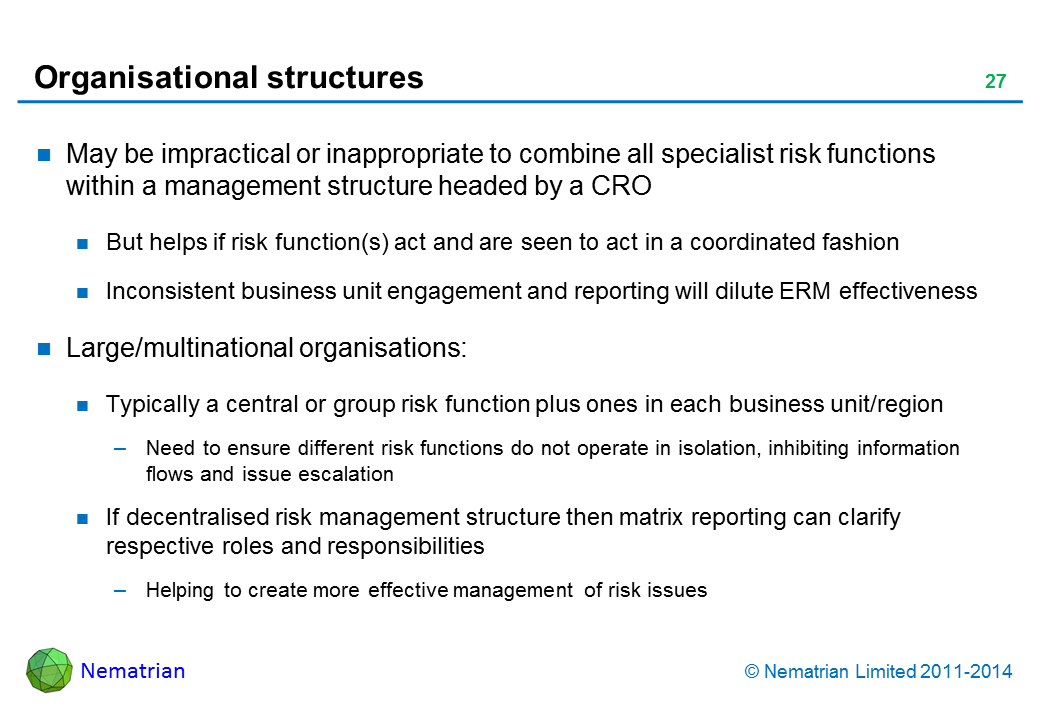 Bullet points include: May be impractical or inappropriate to combine all specialist risk functions within a management structure headed by a CRO But helps if risk function(s) act and are seen to act in a coordinated fashion Inconsistent business unit engagement and reporting will dilute ERM effectiveness Large/multinational organisations: Typically a central or group risk function plus ones in each business unit/region Need to ensure different risk functions do not operate in isolation, inhibiting information flows and issue escalation If decentralised risk management structure then matrix reporting can clarify respective roles and responsibilities Helping to create more effective management of risk issues