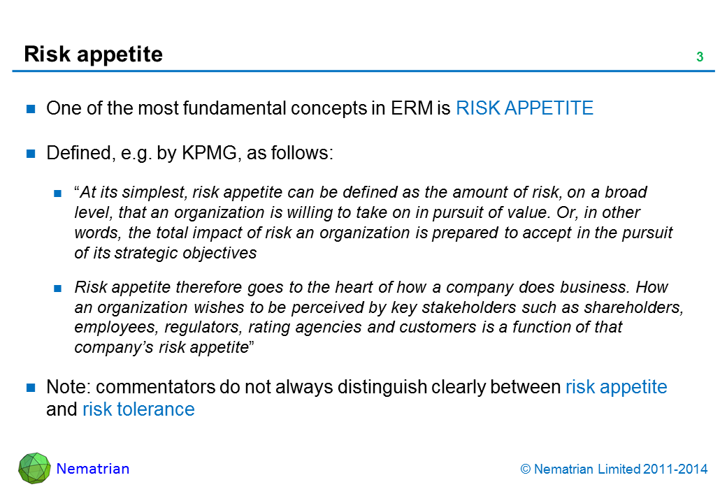 Bullet points include: One of the most fundamental concepts in ERM is RISK APPETITE Defined, e.g. by KPMG (2009) as follows: “At its simplest, risk appetite can be defined as the amount of risk, on a broad level, that an organization is willing to take on in pursuit of value. Or, in other words, the total impact of risk an organization is prepared to accept in the pursuit of its strategic objectives Risk appetite therefore goes to the heart of how a company does business. How an organization wishes to be perceived by key stakeholders such as shareholders, employees, regulators, rating agencies and customers is a function of that company’s risk appetite” Note: commentators do not always distinguish clearly between risk appetite and risk tolerance