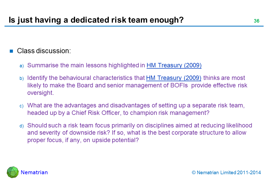 Bullet points include: Class discussion: Summarise the main lessons highlighted in HM Treasury (2009) Identify the behavioural characteristics that HM Treasury (2009) thinks are most likely to make the Board and senior management of BOFIs  provide effective risk oversight. What are the advantages and disadvantages of setting up a separate risk team, headed up by a Chief Risk Officer, to champion risk management? Should such a risk team focus primarily on disciplines aimed at reducing likelihood and severity of downside risk? If so, what is the best corporate structure to allow proper focus, if any, on upside potential?