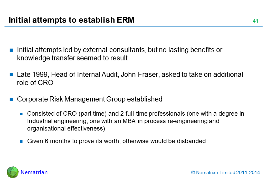 Bullet points include: Initial attempts led by external consultants, but no lasting benefits or knowledge transfer seemed to result Late 1999, Head of Internal Audit, John Fraser, asked to take on additional role of CRO Corporate Risk Management Group established Consisted of CRO (part time) and 2 full-time professionals (one with a degree in Industrial engineering, one with an MBA in process re-engineering and organisational effectiveness) Given 6 months to prove its worth, otherwise would be disbanded