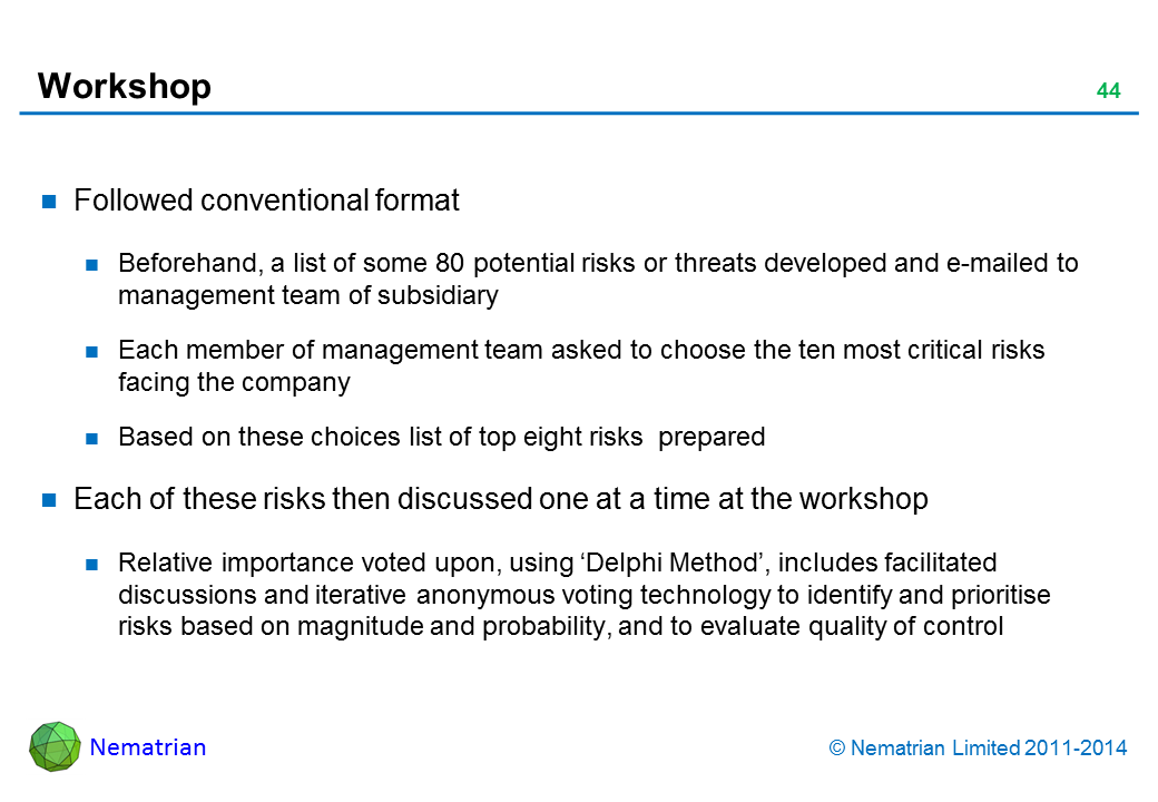 Bullet points include: Followed conventional format Beforehand, a list of some 80 potential risks or threats developed and e-mailed to management team of subsidiary Each member of management team asked to choose the ten most critical risks facing the company Based on these choices list of top eight risks  prepared Each of these risks then discussed one at a time at the workshop Relative importance voted upon, using ‘Delphi Method’, includes facilitated discussions and iterative anonymous voting technology to identify and prioritise risks based on magnitude and probability, and to evaluate quality of control