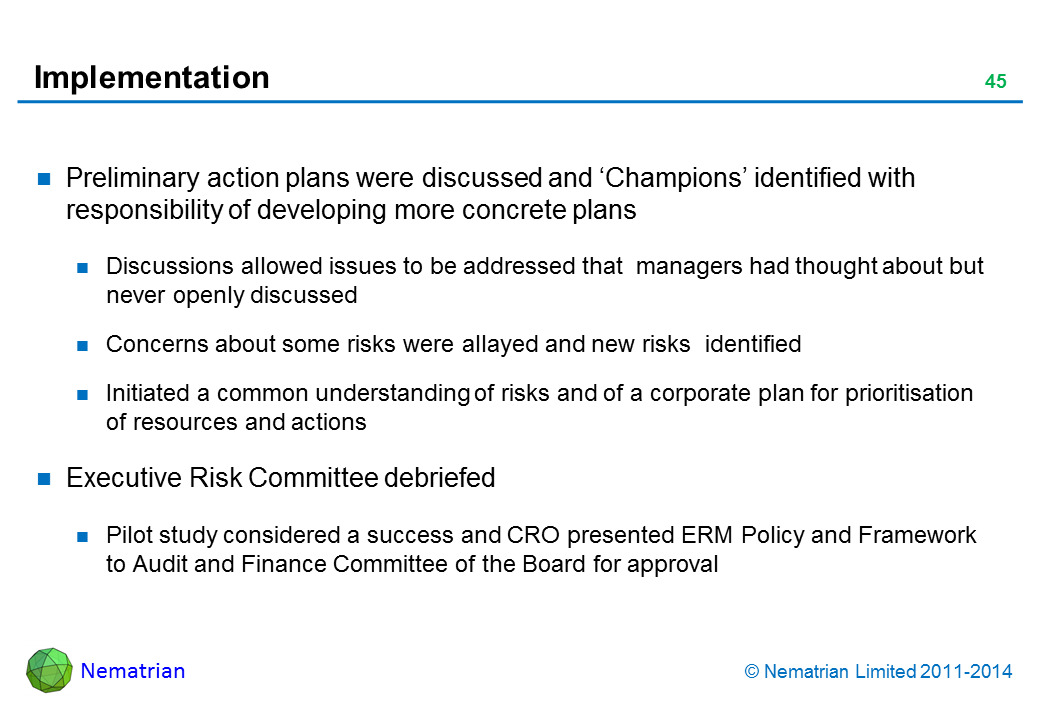 Bullet points include: Preliminary action plans were discussed and ‘Champions’ identified with responsibility of developing more concrete plans Discussions allowed issues to be addressed that  managers had thought about but never openly discussed Concerns about some risks were allayed and new risks  identified Initiated a common understanding of risks and of a corporate plan for prioritisation of resources and actions Executive Risk Committee debriefed Pilot study considered a success and CRO presented ERM Policy and Framework to Audit and Finance Committee of the Board for approval