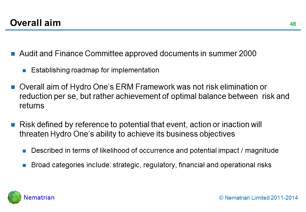 Bullet points include: Audit and Finance Committee approved documents in summer 2000 Establishing roadmap for implementation Overall aim of Hydro One’s ERM Framework was not risk elimination or reduction per se, but rather achievement of optimal balance between  risk and returns Risk defined by reference to potential that event, action or inaction will threaten Hydro One’s ability to achieve its business objectives Described in terms of likelihood of occurrence and potential impact / magnitude Broad categories include: strategic, regulatory, financial and operational risks 